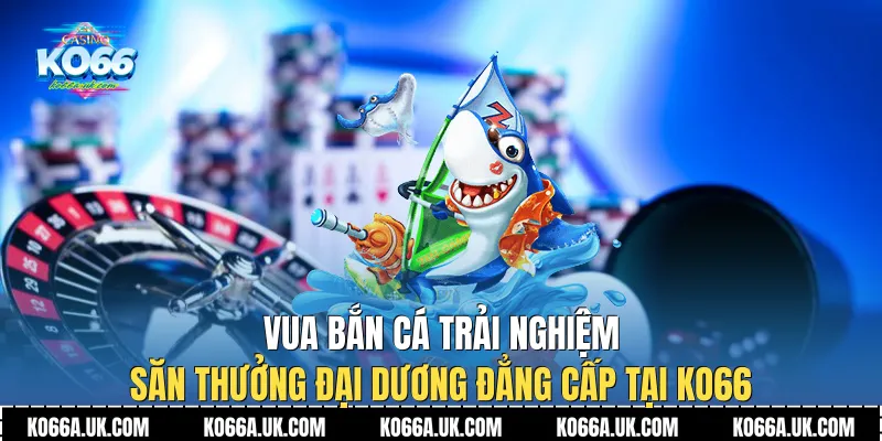 Lý do nên lựa chọn trải nghiệm Vua Bắn Cá tại thương hiệu Ko66